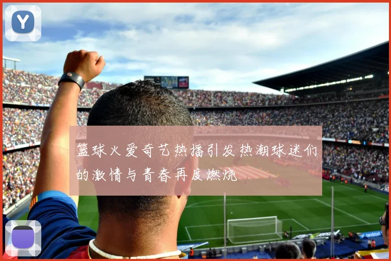 篮球火爱奇艺热播引发热潮球迷们的激情与青春再度燃烧