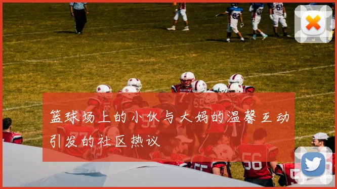 篮球场上的小伙与大妈的温馨互动引发的社区热议