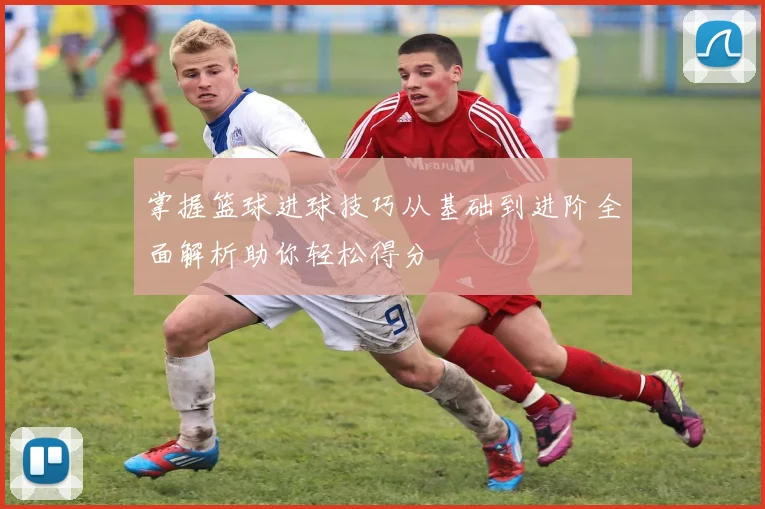 掌握篮球进球技巧从基础到进阶全面解析助你轻松得分