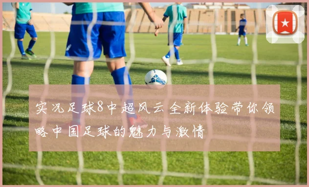 实况足球8中超风云全新体验带你领略中国足球的魅力与激情