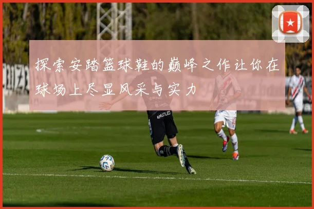 探索安踏篮球鞋的巅峰之作让你在球场上尽显风采与实力