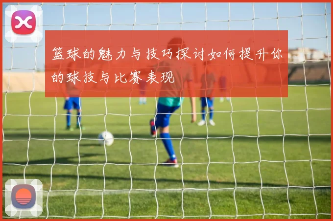 篮球的魅力与技巧探讨如何提升你的球技与比赛表现